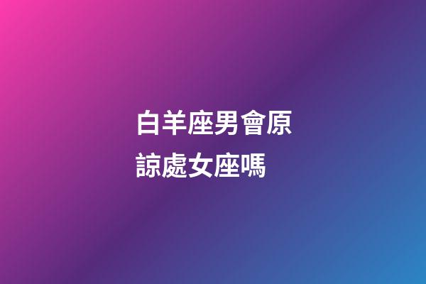 白羊座男會原諒處女座嗎-第1張-星座運勢-玄機派