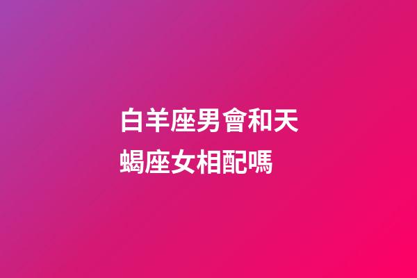 白羊座男會和天蝎座女相配嗎-第1張-星座運(yùn)勢-玄機(jī)派