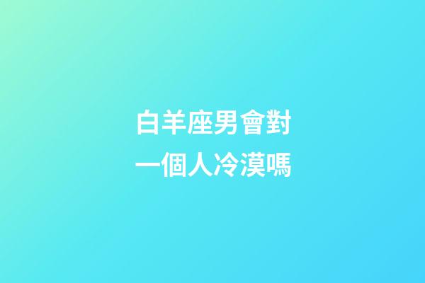 白羊座男會對一個人冷漠嗎-第1張-星座運勢-玄機派