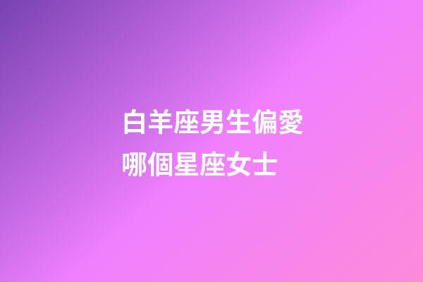 白羊座男生偏愛哪個星座女士-第1張-星座運勢-玄機派