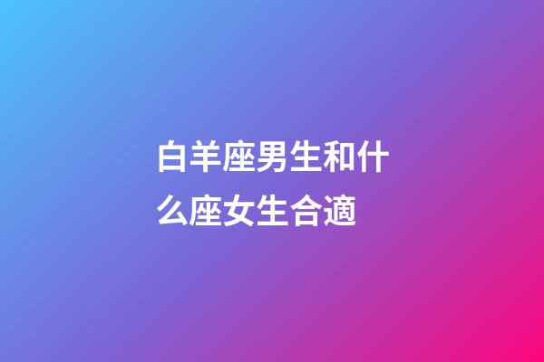 白羊座男生和什么座女生合適-第1張-星座運勢-玄機派