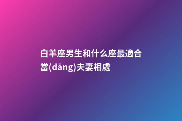 白羊座男生和什么座最適合當(dāng)夫妻相處-第1張-星座運(yùn)勢(shì)-玄機(jī)派