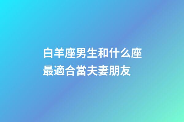白羊座男生和什么座最適合當夫妻朋友-第1張-星座運勢-玄機派