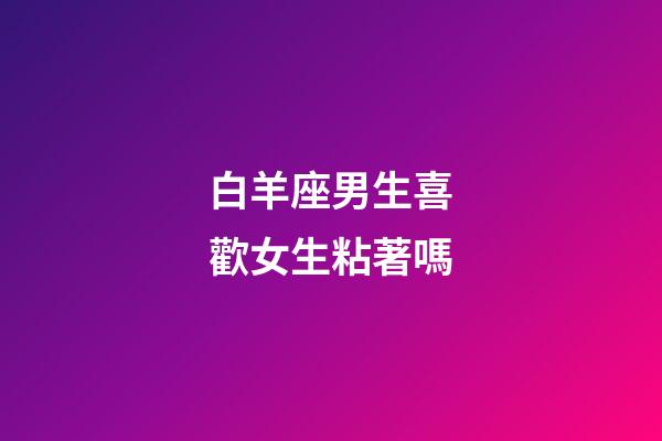 白羊座男生喜歡女生粘著嗎-第1張-星座運勢-玄機派
