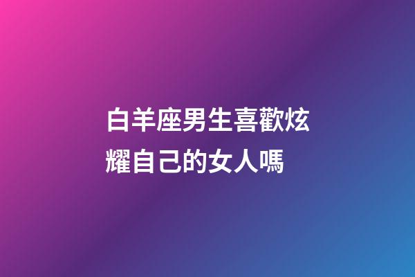 白羊座男生喜歡炫耀自己的女人嗎-第1張-星座運勢-玄機派