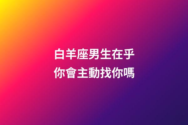 白羊座男生在乎你會主動找你嗎-第1張-星座運勢-玄機派