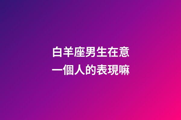 白羊座男生在意一個人的表現嘛-第1張-星座運勢-玄機派