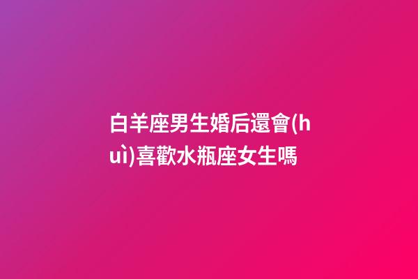 白羊座男生婚后還會(huì)喜歡水瓶座女生嗎-第1張-星座運(yùn)勢(shì)-玄機(jī)派
