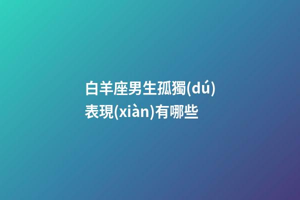 白羊座男生孤獨(dú)表現(xiàn)有哪些-第1張-星座運(yùn)勢-玄機(jī)派