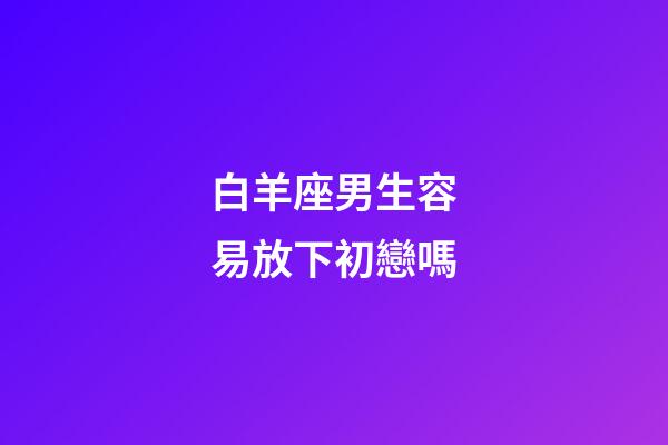 白羊座男生容易放下初戀嗎-第1張-星座運勢-玄機派