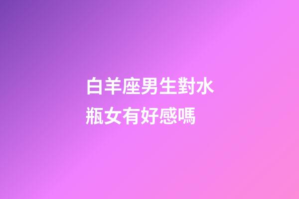 白羊座男生對水瓶女有好感嗎-第1張-星座運勢-玄機派