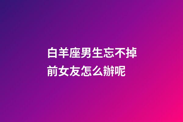 白羊座男生忘不掉前女友怎么辦呢-第1張-星座運勢-玄機派
