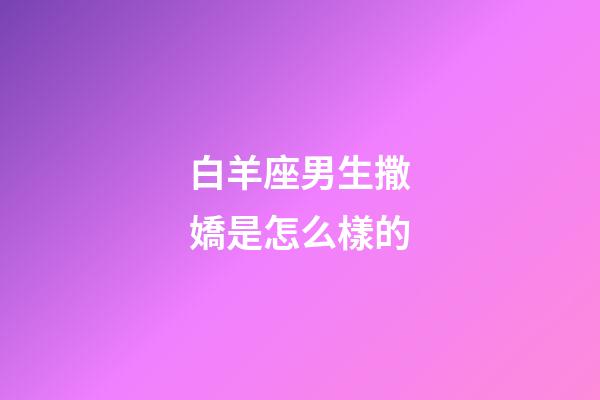 白羊座男生撒嬌是怎么樣的-第1張-星座運勢-玄機派