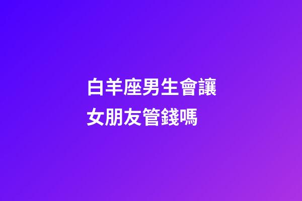 白羊座男生會讓女朋友管錢嗎-第1張-星座運勢-玄機派