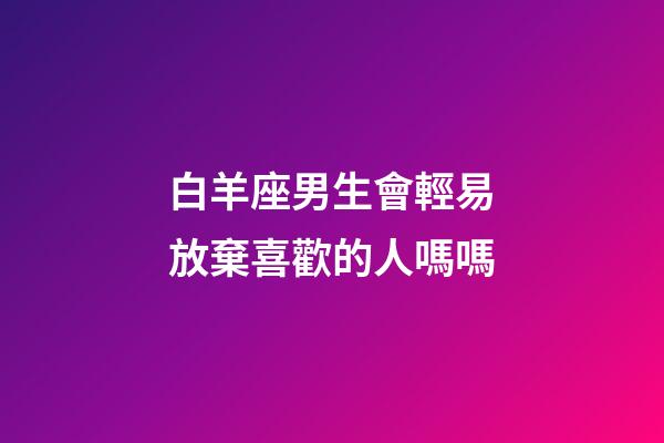 白羊座男生會輕易放棄喜歡的人嗎嗎-第1張-星座運勢-玄機派