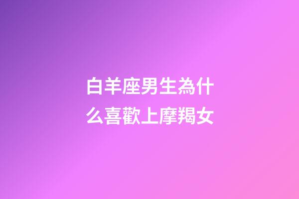 白羊座男生為什么喜歡上摩羯女-第1張-星座運勢-玄機派