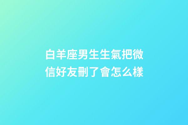 白羊座男生生氣把微信好友刪了會怎么樣-第1張-星座運勢-玄機派