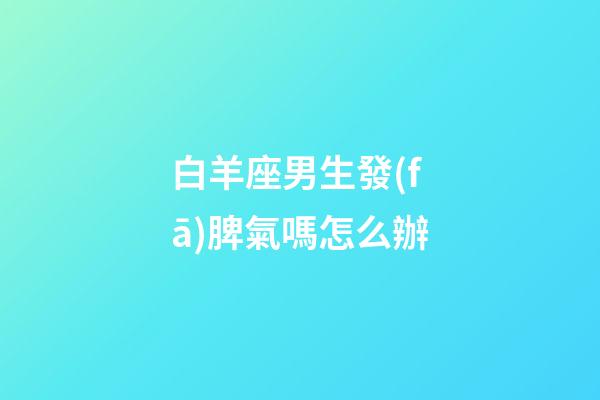 白羊座男生發(fā)脾氣嗎怎么辦-第1張-星座運勢-玄機派
