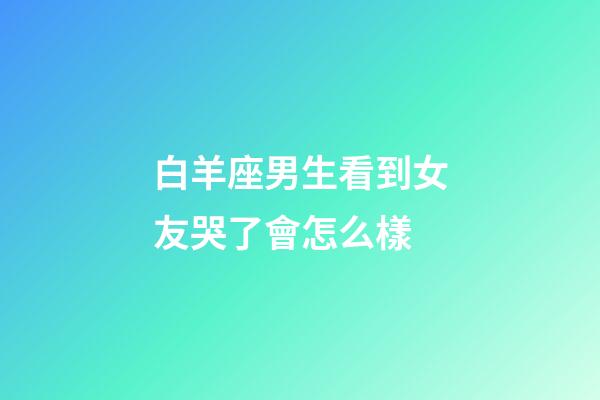白羊座男生看到女友哭了會怎么樣-第1張-星座運(yùn)勢-玄機(jī)派