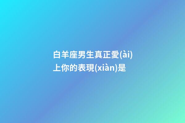 白羊座男生真正愛(ài)上你的表現(xiàn)是-第1張-星座運(yùn)勢(shì)-玄機(jī)派