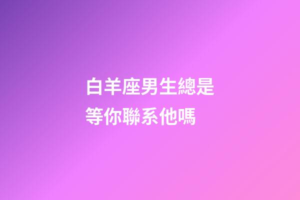 白羊座男生總是等你聯系他嗎
