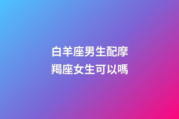 白羊座男生配摩羯座女生可以嗎-第1張-星座運勢-玄機派