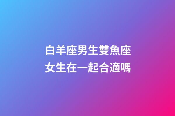 白羊座男生雙魚座女生在一起合適嗎-第1張-星座運勢-玄機派