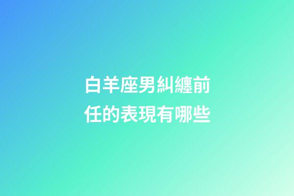 白羊座男糾纏前任的表現有哪些-第1張-星座運勢-玄機派