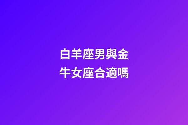 白羊座男與金牛女座合適嗎-第1張-星座運勢-玄機派