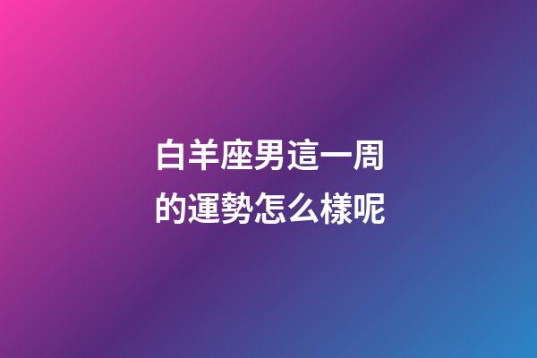 白羊座男這一周的運勢怎么樣呢
