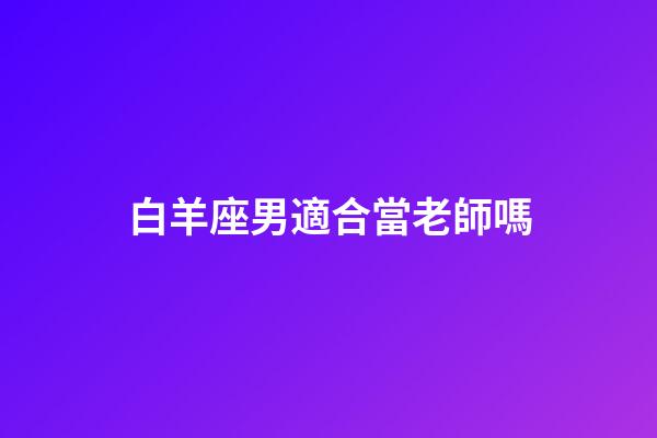 白羊座男適合當老師嗎-第1張-星座運勢-玄機派