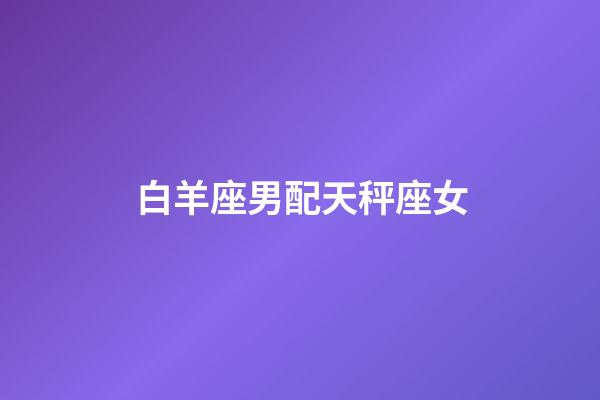 白羊座男配天秤座女（天秤座男和水瓶座女配嗎）-第1張-星座運勢-玄機派
