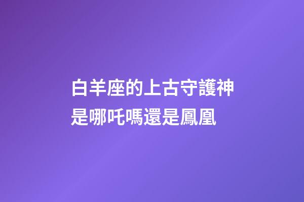 白羊座的上古守護神是哪吒嗎還是鳳凰-第1張-星座運勢-玄機派