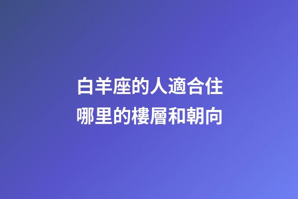 白羊座的人適合住哪里的樓層和朝向-第1張-星座運勢-玄機派