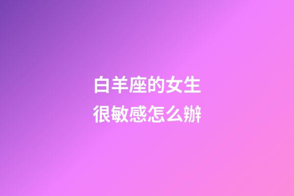 白羊座的女生很敏感怎么辦-第1張-星座運勢-玄機派