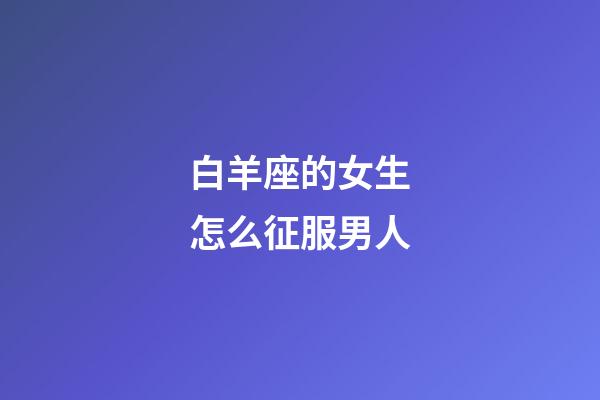 白羊座的女生怎么征服男人-第1張-星座運勢-玄機派
