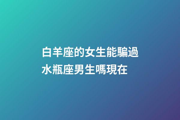 白羊座的女生能騙過水瓶座男生嗎現在-第1張-星座運勢-玄機派