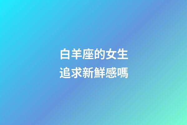 白羊座的女生追求新鮮感嗎-第1張-星座運勢-玄機派