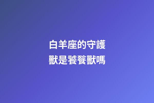 白羊座的守護獸是饕餮獸嗎-第1張-星座運勢-玄機派