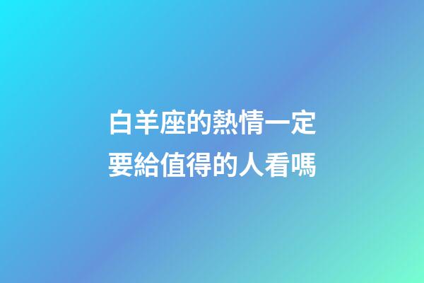 白羊座的熱情一定要給值得的人看嗎-第1張-星座運勢-玄機派