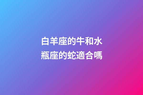 白羊座的牛和水瓶座的蛇適合嗎-第1張-星座運勢-玄機派