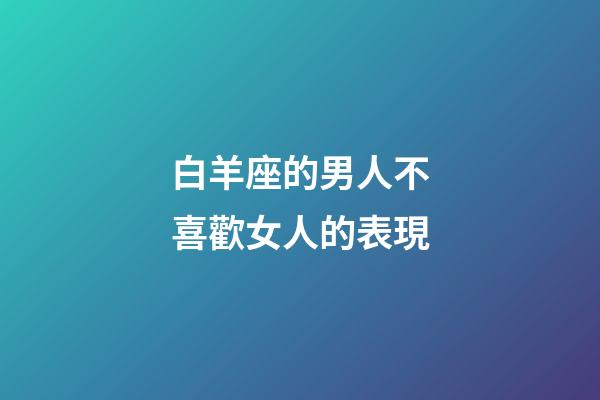 白羊座的男人不喜歡女人的表現-第1張-星座運勢-玄機派