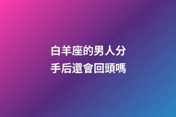 白羊座的男人分手后還會回頭嗎-第1張-星座運勢-玄機派