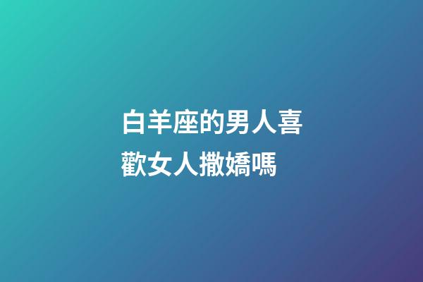 白羊座的男人喜歡女人撒嬌嗎-第1張-星座運勢-玄機派