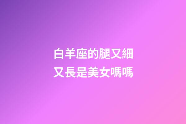 白羊座的腿又細又長是美女嗎嗎-第1張-星座運勢-玄機派