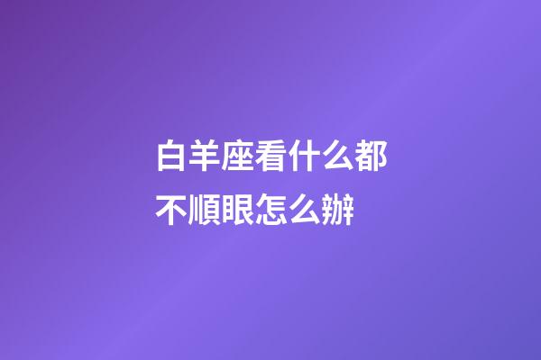 白羊座看什么都不順眼怎么辦-第1張-星座運勢-玄機派