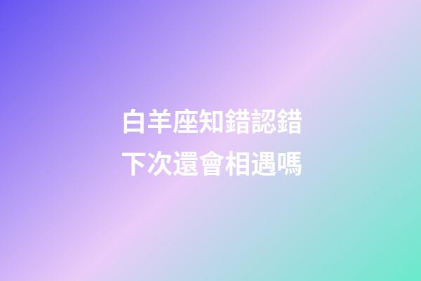 白羊座知錯認錯下次還會相遇嗎-第1張-星座運勢-玄機派