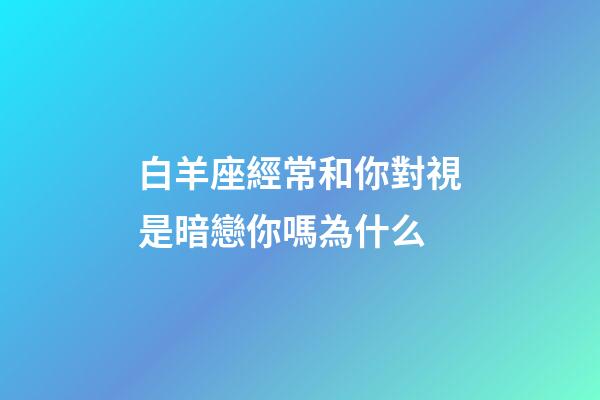 白羊座經常和你對視是暗戀你嗎為什么-第1張-星座運勢-玄機派