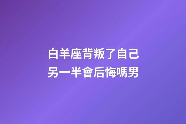 白羊座背叛了自己另一半會后悔嗎男-第1張-星座運勢-玄機派