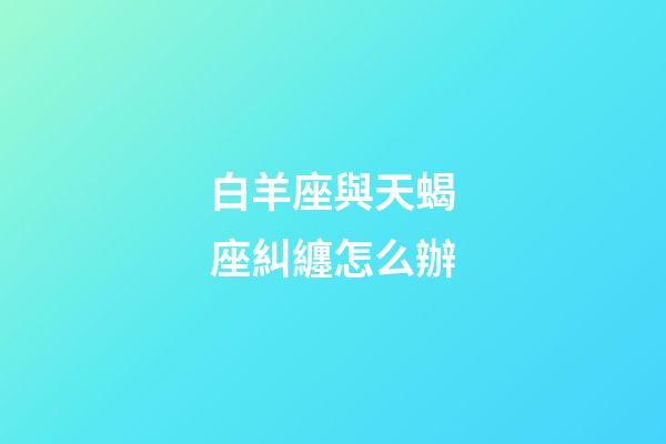 白羊座與天蝎座糾纏怎么辦-第1張-星座運勢-玄機派